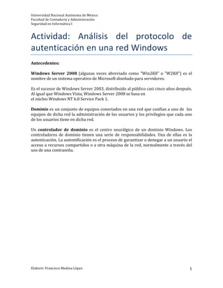 Universidad 
Nacional 
Autónoma 
de 
México 
Facultad 
de 
Contaduría 
y 
Administración 
Seguridad 
en 
Informática 
I 
Actividad: 
Análisis 
del 
protocolo 
de 
autenticación 
en 
una 
red 
Windows 
Elaboró: 
Francisco 
Medina 
López 
1 
Antecedentes: 
Windows 
Server 
2008 
(algunas 
veces 
abreviado 
como 
"Win2K8" 
o 
"W2K8") 
es 
el 
nombre 
de 
un 
sistema 
operativo 
de 
Microsoft 
diseñado 
para 
servidores. 
Es 
el 
sucesor 
de 
Windows 
Server 
2003, 
distribuido 
al 
público 
casi 
cinco 
años 
después. 
Al 
igual 
que 
Windows 
Vista, 
Windows 
Server 
2008 
se 
basa 
en 
el 
núcleo 
Windows 
NT 
6.0 
Service 
Pack 
1. 
Dominio 
es 
un 
conjunto 
de 
equipos 
conectados 
en 
una 
red 
que 
confían 
a 
uno 
de 
los 
equipos 
de 
dicha 
red 
la 
administración 
de 
los 
usuarios 
y 
los 
privilegios 
que 
cada 
uno 
de 
los 
usuarios 
tiene 
en 
dicha 
red. 
Un 
controlador 
de 
dominio 
es 
el 
centro 
neurálgico 
de 
un 
dominio 
Windows. 
Los 
controladores 
de 
dominio 
tienen 
una 
serie 
de 
responsabilidades. 
Una 
de 
ellas 
es 
la 
autenticación. 
La 
autentificación 
es 
el 
proceso 
de 
garantizar 
o 
denegar 
a 
un 
usuario 
el 
acceso 
a 
recursos 
compartidos 
o 
a 
otra 
máquina 
de 
la 
red, 
normalmente 
a 
través 
del 
uso 
de 
una 
contraseña. 
 
