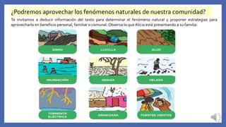 ¿Podremos aprovechar los fenómenos naturales de nuestra comunidad?
Te invitamos a deducir información del texto para determinar el fenómeno natural y proponer estrategias para
aprovecharlo en beneficio personal, familiar o comunal. Observa lo que Alicia está presentando a su familia:
 