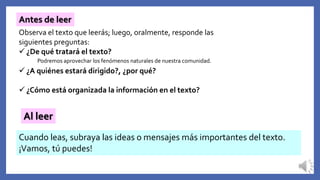 Antes de leer
Observa el texto que leerás; luego, oralmente, responde las
siguientes preguntas:
 ¿De qué tratará el texto?
 ¿A quiénes estará dirigido?, ¿por qué?
 ¿Cómo está organizada la información en el texto?
Al leer
Cuando leas, subraya las ideas o mensajes más importantes del texto.
¡Vamos, tú puedes!
Podremos aprovechar los fenómenos naturales de nuestra comunidad.
 
