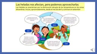 Las heladas nos afectan, pero podemos aprovecharlas
Las heladas se caracterizan por la disminución abrupta de las temperaturas en las zonas
altoandinas. Inician, aproximadamente, desde el mes de abril y culminan en setiembre
 