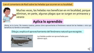 Lee el comentario de Raúl sobre las heladas que ocurren en su localidad.
Muchas veces, las heladas nos benefician en mi localidad, porque
eliminan, en parte, algunas plagas que se surgen en primavera y
verano
Aplica lo aprendido
Ahora, es tu turno. De manera creativa, piensa cómo aprovecharías el fenómeno natural de las heladas u otro que
beneficie a tu familia o comunidad.
Dibuja y explica el aprovechamiento del fenómeno natural que escogiste.
Las heladas pueden ser aprovechadas para
obtener agua.
 