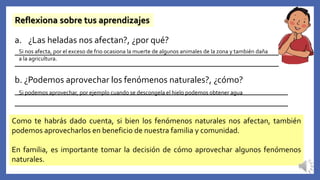 Reflexiona sobre tus aprendizajes
a. ¿Las heladas nos afectan?, ¿por qué?
__________________________________________________________
__________________________________________________________
b. ¿Podemos aprovechar los fenómenos naturales?, ¿cómo?
____________________________________________________________
____________________________________________________________
Como te habrás dado cuenta, si bien los fenómenos naturales nos afectan, también
podemos aprovecharlos en beneficio de nuestra familia y comunidad.
En familia, es importante tomar la decisión de cómo aprovechar algunos fenómenos
naturales.
Si nos afecta, por el exceso de frio ocasiona la muerte de algunos animales de la zona y también daña
a la agricultura.
Si podemos aprovechar, por ejemplo cuando se descongela el hielo podemos obtener agua
 