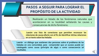 PASOS A SEGUIR PARA LOGRAR EL
PROPÓSITO DE LA ACTIVIDAD
Leerán un diálogo que sostienen dos personas sobre el problema de las
heladas en una comunidad, para comprender que un suceso puede ser
catalogado como causa (principio de algo) o como consecuencia (el
resultado).
Leerán una lista de conectores que permiten reconocer las
relaciones de causa-efecto con el fin de identificar dichas relaciones
en un texto sobre las heladas
Realizarán un listado de los fenómenos naturales que
acontecieron en su localidad señalando las causas y
consecuencias de dicho fenómeno.
 