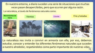 En nuestro entorno, a diario suceden una serie de situaciones que muchas
veces pasan desapercibidas, pero que ocurren por alguna razón.
La naturaleza, a través de fenómenos naturales como:
Movimientos de
tierra
Vientos Lluvias Frío y heladas
La naturaleza nos invita a convivir en armonía con ella; por eso, debemos
estudiar, conocer y entender los diferentes fenómenos naturales que suceden
a nuestro alrededor, respetándolos como parte importante de nuestras vidas.
 