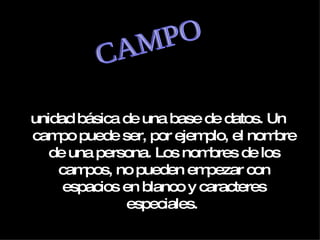 unidad básica de una base de datos. Un campo puede ser, por ejemplo, el nombre de una persona. Los nombres de los campos, no pueden empezar con espacios en blanco y caracteres especiales.  CAMPO 