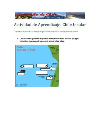 Actividad de Aprendizaje: Chile Insular
Objetivo: Identificar las islas pertenecientes al territorio nacional.


   1. Observa el siguiente mapa del territorio chileno insular y luego
      completa los recuadros con el nombre las Islas.
 