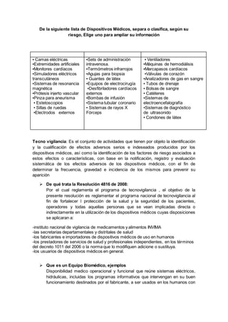 De la siguiente lista de Dispositivos Médicos, separa o clasifica, según su
riesgo, Elige uno para ampliar su información
▪ Camas eléctricas
▪Extremidades artificiales
▪Monitores cardíacos
▪Simuladores eléctricos
transcutáneos
▪Sistemas de resonancia
magnética
▪Prótesis injerto vascular
▪Pinza para aneurisma
▪ Estetoscopios
▪ Sillas de ruedas
▪Electrodos externos
▪Sets de administración
intravenosa.
▪Termómetros infrarrojos
▪Agujas para biopsia
▪ Guantes de látex
▪Equipos de electrocirugía
▪Desfibriladores cardíacos
externos
▪Bombas de infusión
▪Sistema tubular coronario
▪ Sistemas de rayos X
Fórceps
▪ Ventiladores
▪Máquinas de hemodiálisis
▪Marcapasos cardíacos
▪Válvulas de corazón
▪Analizadores de gas en sangre
▪ Tubos de drenaje
▪ Bolsas de sangre
▪ Catéteres
▪Sistemas de
electroencefalografía
▪Sistemas de diagnóstico
de ultrasonido
▪ Condones de látex
Tecno vigilancia: Es el conjunto de actividades que tienen por objeto la identificación
y la cualificación de efectos adversos serios e indeseados producidos por los
dispositivos médicos, así como la identificación de los factores de riesgo asociados a
estos efectos o características, con base en la notificación, registro y evaluación
sistemática de los efectos adversos de los dispositivos médicos, con el fin de
determinar la frecuencia, gravedad e incidencia de los mismos para prevenir su
aparición
 De qué trata la Resolución 4816 de 2008:
Por el cual reglamenta el programa de tecnovigilancia , el objetivo de la
presente resolución es reglamentar el programa nacional de tecnovigilancia al
fin de fortalecer l protección de la salud y la seguridad de los pacientes,
operadores y todas aquellas personas que se vean implicadas directa o
indirectamente en la utilización de los dispositivos médicos cuyas disposiciones
se aplicaran a:
-instituto nacional de vigilancia de medicamentos y alimentos INVIMA
-las secretarias departamentales y distritales de salud
-los fabricantes e importadores de dispositivos médicos de uso en humanos
-los prestadores de servicios de salud y profesionales independientes, en los términos
del decreto 1011 del 2006 o la norma que lo modifiquen adicione o sustituya.
-los usuarios de dispositivos médicos en general.
 Que es un Equipo Biomédico, ejemplos
Disponibilidad medico operacional y funcional que reúne sistemas eléctricos,
hidráulicas, incluidas los programas informativos que intervengan en su buen
funcionamiento destinados por el fabricante, a ser usados en los humanos con
 