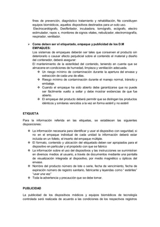 fines de prevención, diagnóstico tratamiento y rehabilitación, No constituyen
equipos biomédicos, aquellos dispositivos destinados para un solo uso.
Electrocardiógrafo, Desfibrilador, incubadora, tomógrafo, ecógrafo, electro
estimulador, rayos x, monitores de signos vitales, nebulizador, electromiografía,
respirador, ventilador.
 Como deben ser el etiquetado, empaque y publicidad de los D.M
EMPAQUES:
Los sistemas de empaques deberán ser tales que conserven el producto sin
deteriorarlo o causar efecto perjudicial sobre el contenido el material y diseño
del contenedor, deberá asegurar:
El mantenimiento de la esterilidad del contenido, teniendo en cuenta que se
almacene en condiciones de humedad, limpieza y ventilación adecuada.
 Un riesgo mínimo de contaminación durante la apertura del envase y
extracción de cada una de ellas.
 Riesgo mínimo de contaminación durante el manejo normal, tránsito y
embalaje.
 Cuando el empaque ha sido abierto debe garantizarse que no puede
ser fácilmente vuelto a sellar y debe mostrar evidencias de que fue
abierto.
 El empaque del producto deberá permitir que se distingan los productos
idénticos y similares vencidos a la vez en forma estéril y no estéril
ETIQUETA
Para la información referida en las etiquetas, se establecen las siguientes
disposiciones:
 La información necesaria para identificar y usar el dispositivo con seguridad, si
no en el empaque individual de cada unidad la información deberá estar
incluida en un folleto, el inserto del empaque múltiple.
 El formato, contenido y ubicación del etiquetado deben ser apropiados para el
dispositivo en particular y el propósito con que se fabrico
 La información sobre el uso del dispositivos y las instrucciones se suministran
en diversos medios al usuario, a través de documentos mediante una pantalla
de visualización integrada al dispositivo, por medio magnético u ópticos del
envase.
 Nombre del producto número de lote o serie, fecha de vencimiento, fecha de
expiración número de registro sanitario, fabricante y leyendas como “ estériles”
“usar una vez”
 Toda la advertencia y precaución que se debe tomar.
PUBLICIDAD
La publicidad de los dispositivos médicos y equipos biomédicos de tecnología
controlada será realizada de acuerdo a las condiciones de los respectivos registros
 