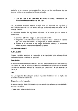 sanitarios o permisos de comercialización y las normas técnicas legales vigentes
deberán ceñirse en la verdad con evidencia verificada.
 Que nos dice el Art 4 del Dec. 4725/2005 en cuanto a requisitos de
seguridad y funcionamiento de los D.M
Los dispositivos médicos deberán cumplir con los requisitos de seguridad y
funcionamiento establecidos por el fabricante que les sea aplicable de acuerdo con la
finalidad prevista
El fabricante aplicara los siguientes requisitos, en el orden que se indica a
continuación.
 Eliminar o reducir los riesgos en la medida de lo posible
 Adoptar las oportunidades medidas de protección incluso alarmas en caso de
que fuese necesarias, frente a los riesgos que no pueden eliminarse.
 Informar a los usuarios de los riesgos residuales debidos a la incompleta
eficiencia de las medidas de protección adoptadas.
DISPOSITIVO MEDICO
MARCAPASOS
Aparato mecánico generador de impulso las venas cuando las venas naturales de los
capilares no pueden mantener la velocidad
Descripción
El marcapasos es una carcasa metálica pequeña que contiene circuitos electrónicos y
una batería, el cable de estimulación es un conductor recubierto de un tipo de aislante
que trasmite el impulso eléctrico de marcapasos al corazón para regular la frecuencia
cardiaca.
Uso
Es un dispositivo diseñado para producir impulsos electrónicos con el objetivo de
estimular el corazón cuando falla
Dispositivo medico implatable
III riesgo muy alto. Regla 8 invasores quirúrgicamente uso a largo plazo implantable,
activos, y no activos
Soporte vital o sostenimiento de vida
 