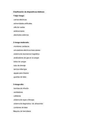 Clasificación de dispositivos médicos:
1 bajo riesgo:
.camas eléctricas
.estremidades artificiales
.silla de ruedas
.estetuscopios
.electrodos externos
2 riesgo moderado:
.monitores cardiacos
.simuladores eléctricos trascutaneo
.sistema de resonancia magnética
.analizadores de gas en la sangre
.bolsa de sangre
.tubo de drenaje
.termos inflarrojos
.agujas para biopsia
.guantes de latex
3 riesgo alto:
.bombas de infusión
.ventiladores
.cafeteras
.sistema de rayos x fórceps
.sistema de diagnostico de ultrasonido
.condones de latex
Maquina de hemoliasis
 