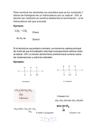 15
Para nombrar los alcoholes se considera que se ha sustituido 1
átomo de hidrógeno de un hidrocarburo por un radical –OH, el
alcohol así obtenido se nombra añadiendo la terminación –ol al
hidrocarburo del que procede.
Ejemplo:
Etano
Etanol
Si el alcohol es secundario o terciario, se numera la cadena principal
de modo tal que el localizador más bajo correspondaal carbono unido
al radical –OH. La función alcohol tiene preferenciaal numerar sobre
las insaturaciones y sobre los radicales.
Ejemplos:
3-metil-1-propanol 3-butin-1-ol
 