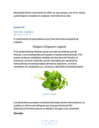 13
demasiado fácile importante de saber ya que aunque uno no lo crea lo
puede llegar a emplearen cualquier momento de la vida.
QuímicaII
Funciones orgánicas
Alcoholes y fenoles
A continuación te presentamos una ficha informativa respecto al
orégano:
Orégano (Origanum vulgare)
Frecuentemente las hierbas secas son más aromáticas que las
frescas.Los constituyentes principales: el aceite esencial (max. 4%)
puede contener cantidades variables de dos tipos de fenoles,el
cravacrol y el timol. Además,se han reportado una variedad de
hidrocarburos monoterpenados (limoneno,terpineno, ocimeno,
cariofileno, B- bisaboleno y p- cymeno) y alcoholes monoterpenados.
Ilustración 3. Orégano
Los alcoholes se pueden considerarderivados de los hidrocarburos, al
sustituir un átomo de hidrógeno por el grupo funcional-OH
(hidroxilo).Si el hidrocarburo es alifático,da lugar a los alcoholes.
Ejemplo:
 