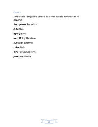 28
Ejercicio
Empleando lasiguientelista de palabras,escribecomosuenaen
español.
Ευκαpιοτια: Eucaristía
Ωδε: Odé
Ερως: Eros
υπερBοLη:Uperbote
ευφεϻια: Eufermia
rαLα:Gala
όιkοvοmια: Economía
ϻυωπυα: Miopia
 
