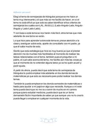 11
Reflexión personal:
Elegí el tema de semejanzas de triángulos porque se me hace un
tema muy interesante y el que más se me facilito de hacer, en si el
tema no está difícil ya que solo es saberidentificar el los criterios de
semejanza los cuales son LAL, AA & LLL (Lado-Angulo-Lado,Angulo-
Angulo y Lado-Lado-Lado).
Y con base a este tema se nos harán más fácil, otros temas que más
adelante de ese tema se verán.
Lo que hice para aprender sobre este tema es presar atención a la
clase y averiguar sobre esta, aparte de consultarlo con mi padre, ya
que él sabe mucho de esto.
Siento que esta estrategia que hice es muy buena ya que el prestar
atención me da muchas más facilidades al momento de realizar las
tareas relacionadas con el tema, también pues el preguntar a mi
padre, el cual sabe acerca del tema, me facilita aún más las cosas ya
que al momento de no entender alguna tarea ya se ha quién acudir y
pedir ayuda.
A partir de ahora, puedo decirque este tema de semejanza de
triángulos lo podré emplear más adelante en los demás temas de
matemáticas ya que esto es necesario para poderrealizar los demás
temas.
También lo puedo emplearen los demás semestre de matemáticas o
hasta para ayudar a mi papá en algo que necesite.Aunque a mí este
tema puedo decirque no me va a servir de mucho en mi carrera
porque quiero estudiar medicina, puedo decir que es un tema
demasiado fácile importante de saber ya que aunque uno no lo crea lo
puede llegar a emplearen cualquier momento de la vida.
 