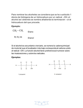 15
Para nombrar los alcoholes se considera que se ha sustituido 1
átomo de hidrógeno de un hidrocarburo por un radical –OH, el
alcohol así obtenido se nombra añadiendo la terminación –ol al
hidrocarburo del que procede.
Ejemplo:
Etano
Etanol
Si el alcohol es secundario o terciario, se numera la cadena principal
de modo tal que el localizador más bajo correspondaal carbono unido
al radical –OH. La función alcohol tiene preferenciaal numerar sobre
las insaturaciones y sobre los radicales.
Ejemplos:
 