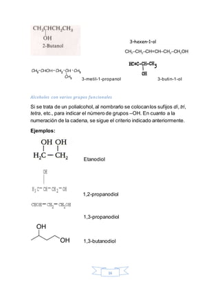 16
3-metil-1-propanol 3-butin-1-ol
Alcoholes con varios grupos funcionales
Si se trata de un polialcohol, al nombrarlo se colocanlos sufijos di, tri,
tetra, etc., para indicar el número de grupos –OH. En cuanto a la
numeración de la cadena, se sigue el criterio indicado anteriormente.
Ejemplos:
Etanodiol
1,2-propanodiol
1,3-propanodiol
1,3-butanodiol
 