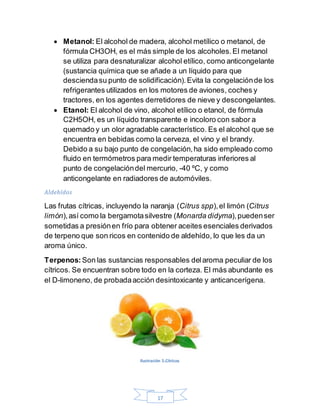 17
 Metanol: El alcohol de madera, alcohol metílico o metanol, de
fórmula CH3OH, es el más simple de los alcoholes.El metanol
se utiliza para desnaturalizar alcohol etílico, como anticongelante
(sustancia química que se añade a un líquido para que
desciendasu punto de solidificación).Evita la congelaciónde los
refrigerantes utilizados en los motores de aviones, coches y
tractores, en los agentes derretidores de nieve y descongelantes.
 Etanol: El alcohol de vino, alcohol etílico o etanol, de fórmula
C2H5OH, es un líquido transparente e incoloro con sabor a
quemado y un olor agradable característico. Es el alcohol que se
encuentra en bebidas como la cerveza, el vino y el brandy.
Debido a su bajo punto de congelación,ha sido empleado como
fluido en termómetros para medir temperaturas inferiores al
punto de congelacióndel mercurio, -40 ºC, y como
anticongelante en radiadores de automóviles.
Aldehídos
Las frutas cítricas, incluyendo la naranja (Citrus spp),el limón (Citrus
limón),así como la bergamotasilvestre (Monarda didyma),puedenser
sometidas a presiónen frío para obtener aceites esenciales derivados
de terpeno que son ricos en contenido de aldehído, lo que les da un
aroma único.
Terpenos: Son las sustancias responsables delaroma peculiar de los
cítricos. Se encuentran sobre todo en la corteza. El más abundante es
el D-limoneno, de probadaacción desintoxicante y anticancerígena.
Ilustración 5.Cítricos
 