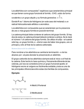 18
Los aldehídos son compuestos7
orgánicos cuya característica principal
es que tienen como grupo funcional al formilo, -CHO, unido de forma
covalente a un grupo alquilo y su fórmula general es .
Donde R es 1 átomo de hidrógeno (en este caso del metanal) o un
radical hidrocarbonado alifático o aromático.
Los aldehídos son compuestos que se caracterizan por la presencia
de uno o más grupos formilo en posiciónterminal.
La cadena principal debe contener al carbono del grupo formilo. Si hay
dos de estos,la cadena principal deberá contenera ambos.Se le dará
el número 1 al carbono del grupo formilo. Se utiliza el sufijo –al cuando
sólo hay un grupo formilo,o –dialen caso de haber dos grupos, uno al
principio y otro al final de la cadena carbonada.
Nomenclatura de los aldehídos
Para nombrar a los aldehídos se cambia la terminación –o de los
alcanos por –al para denotar la presenciade un aldehído.
El grupo carbonilo de los aldehídos siempre está al inicio o al final de
la cadena. Este hecho lo hace química y físicamente diferente de las
cetonas, por eso se consideracomo un grupo funcional aparte; el
hidrógeno vecino al oxígeno es fácilmente oxidable y ésta es una de
las principales diferencias entre estas dos familias de compuestos.
Ejemplo:
4-Metil-2-Pentenal
2-Metilbutanal
7 Compuesto es que se compone de distintos elementos o partes.
 