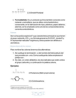 19
2,3-Dimetil-Pentanal
 Formaldehído: Es un producto químico también conocido como
metanal u oximetileno, que se utiliza como bactericida o
conservante, en la fabricaciónde ropa, plásticos,papel,tableros;
además,se ha empleado como uno de los componentesde los
cementos endodónticos.
Cetonas
Son compuestosorgánicos8
cuya característica principal es que tienen
al grupo carbonilo,-CO-,y su fórmula general es R-CO-R´, donde R y
R´representan radicales9
orgánicos y éstos pueden ser alifáticos o
aromáticos.
Nomenclatura de las cetonas
Para nombrar las cetonas tenemos dos alternativas:
1. Se sustituye la terminación –o del nombre del hidrocarburo del
que procede con–ona.Como sustituyente debe emplearse el
prefijo oxo-.
2. Se citan, en orden alfabético,los dos radicales que están unidos
al grupo carbonilo y a continuación la palabra cetona.
Ejemplos:
2-Pentanona (Metil propil cetona)
2,5-Ciclohexadiona.
8 Orgánico es que compone los seres vivos.
9 Radical es un grupo de átomos que poseen una o más valencias.
 