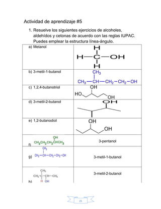 21
Actividad de aprendizaje #5
1. Resuelve los siguientes ejercicios de alcoholes,
aldehídos y cetonas de acuerdo con las reglas IUPAC.
Puedes emplear la estructura línea-ángulo.
a) Metanol
b) 3-metil-1-butanol
c) 1,2,4-butanotriol
d) 3-metil-2-butanol
e) 1,2-butanodiol
f)
3-pentanol
g) 3-metil-1-butanol
h)
3-metil-2-butanol
 