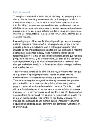 22
Reflexión personal
Yo elegí este tema de los alcoholes,aldehídos y cetonas porque a mí
se me hizo un tema muy interesante, algo práctico y que desde el
momento en el que el maestro nos lo enseño,me pareció un tema
muy llamativo y porque aparte es un tema que nos ha dado muchas
utilidades en este segundo semestre y que nos ayudará más adelante
aunque más a mí que quiero estudiar medicinay que ahí se emplean
muchos alcoholes,aldehídos,las cetonas y muchos más temas que se
ven en la materia.
La estrategia que utilice para facilitar el aprendizaje de este tema que
es largo y un poco confuso no fue uno en particular ya que a mí me
gusta la química y puedo decir que la estrategia que pude haber
utilizado es haber puesto atención en todo lo que explicaba el maestro
sobre este y los demás temas y luego realizar todas las tareas
relacionadas con el tema; en caso de no entenderalgo lo que hago es
preguntarle al maestro y así quitarme la duda. Esta es una estrategia
que se puede decir que es muy sencilla de realizar y la verdad a mí
siempre me ha funcionado no solo en esta materia, sino que también
en todas las demás.
Todo lo que he aprendido de este tema lo voy a utilizar en todo lo que
lo requiera como por ejemplo cuando vayamos a laboratorio y
necesitemosver los alcoholes es donde lo puedo emplear mucho.
También cuando pase a segundo en física y también se ve pero un
poco más difícil, en el concurso de química al cual estoy metido
porque puede salir en los exámenes delconcurso. También lo puedo
utilizar más adelante en mi carrera ya que en la medicina se emplea
mucho el uso de alcohol y sus estructuras, fórmulas, etc. La verdad es
que este tema de química II me va a ser de gran ayuda en la vida por
lo que yo quiero estudiar y la verdad es que le doy gracias a mi
maestro por explicarlo de una manera que lo entiendas y por último
seguiré estudiándolo para así dominarlo por completo yverlo fácilen
la universidad.
 