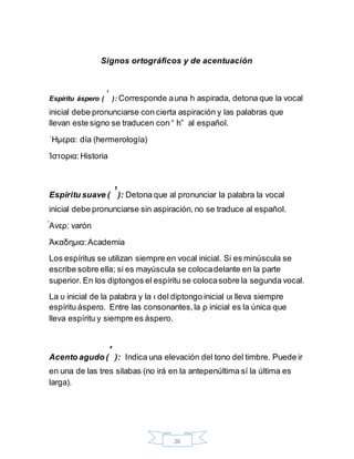 26
Signos ortográficos y de acentuación
Espíritu áspero (ˈ ): Corresponde auna h aspirada, detona que la vocal
inicial debe pronunciarse con cierta aspiración y las palabras que
llevan este signo se traducen con “ h” al español.
ˈΗμερα: día (hermerología)
Ίστορια:Historia
Espíritu suave ( ̓): Detona que al pronunciar la palabra la vocal
inicial debe pronunciarse sin aspiración, no se traduce al español.
́Ανερ: varón
Άκαδημια:Academia
Los espíritus se utilizan siempre en vocal inicial. Si es minúscula se
escribe sobre ella; si es mayúscula se colocadelante en la parte
superior. En los diptongos el espíritu se colocasobre la segunda vocal.
La υ inicial de la palabra y la ι del diptongo inicial υι lleva siempre
espíritu áspero. Entre las consonantes,la ρ inicial es la única que
lleva espíritu y siempre es áspero.
Acento agudo ( ́): Indica una elevación del tono del timbre. Puede ir
en una de las tres silabas (no irá en la antepenúltima sí la última es
larga).
 