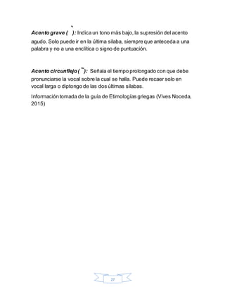 27
Acento grave ( ̀): Indica un tono más bajo, la supresióndel acento
agudo. Solo puede ir en la última silaba, siempre que anteceda a una
palabra y no a una enclítica o signo de puntuación.
Acento circunflejo(
~
): Señala el tiempo prolongado con que debe
pronunciarse la vocal sobre la cual se halla. Puede recaer solo en
vocal larga o diptongo de las dos últimas silabas.
Informacióntomada de la guía de Etimologías griegas (Vives Noceda,
2015)
 