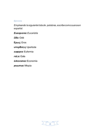 28
Ejercicio
Empleando lasiguientelista de palabras,escribecomosuenaen
español.
Ευκαpιοτια: Eucaristía
Ωδε: Odé
Ερως: Eros
υπερBοLη:Uperbote
ευφεϻια: Eufermia
rαLα:Gala
όιkοvοmια: Economía
ϻυωπυα: Miopia
 