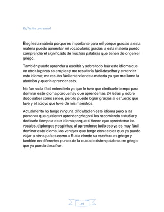 29
Reflexión personal
Elegí esta materia porque es importante para mí porque gracias a esta
materia puedo aumentar mi vocabulario; gracias a esta materia puedo
comprenderel significado de muchas palabras que tienen de origen el
griego.
También puedo aprender a escribir y sobre todo leer este idioma que
en otros lugares se empleay me resultaría fácil descifrary entender
este idioma; me resulto fácil entender esta materia ya que me llamo la
atención y quería aprender esto.
No fue nada fácilentenderlo ya que le tuve que dedicarle tiempo para
dominar este idioma porque hay que aprender las 24 letras y sobre
dodo saber cómo se lee, pero lo puede lograr gracias al esfuerzo que
tuve y el apoyo que tuve de mis maestros.
Actualmente no tengo ninguna dificultad en este idioma pero a las
personas que quisieran aprender griego si les recomiendo estudiar y
dedicarle tiempo a este idioma porque si tienen que aprenderse las
vocales, diptongos y espíritus; al aprenderse todo eso ya es muy fácil
dominar este idioma, las ventajas que tengo con esto es que ya puedo
viajar a otros países como a Rusia donde su escritura es griego y
también en diferentes puntos de la cuidad existen palabras en griego
que ya puedo descifrar.
 
