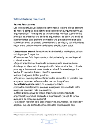 30
Taller de lecturay redacciónII
Textos Persuasivos
Los textos persuasivos tratan de convenceral lector o al que escucha
de hacer o comprar algo por medio de un discurso Argumentativo. La
argumentación11
forma parte de las funciones retóricas cuyo objetivo
principal es presentar una serie de argumentos, es decir,una serie de
razonamientos para probar o demostraruna proposicióno bien para
convencera otro de aquello que se afirma o se niega y posteriormente
llegar a una conclusiónacerca del tema elegido por el autor.
Características externa: la estructura externa de los textos persuasivos
se integra por 3 aspectos:
-Presentación: Esta depende delprototipo textual y del medio por el
cual se transmite.
-Organizacióntextual:Alude a la forma en que la información se
distribuye en el espacio.La organización debe seratractiva, colorida,
para lograr interesar al enunciatario, existen 2 formas de organizar:
Verbal: Enunciados, frases, párrafos,columnas.
Icónica: Imágenes,tablas, gráficas.
-Elementos paralinguísticos: Refiere a los elementos no verbales que
apoyan el mensaje, así como a las marcas tipográficas.
Característicasinternas: Los textos persuasivos
compartencaracterísticas internas, en algunos tipos de texto estos
rasgos se acentúan más que en otros.
-Estrategiadiscursiva de índole argumentativa: el entramado
argumentativo procura persuadir al enunciatario, ya sea de forma
racional o de manera emocional.
Persuasión racional: es la presentaciónde argumentos, es explícita y
objetiva, pues se pretende convencer a los enunciatarios con
11 Argumentación es la aportación derazones o argumentos en favor o en contra de una opinión.
 