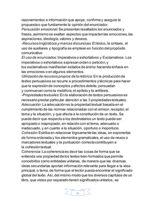 31
razonamientos e información que apoye, confirme y asegure la
propuestao que fundamente la opinión del enunciador.
Persuasión emocional: Se presentan resaltados los enunciados y
frases,asimismo se exaltan aspectos que impactenlas emociones,las
aspiraciones,ideología,valores y deseos.
-Recursoslingüísticos y marcas discursivas: El léxico, la sintaxis, el
uso de auxiliares y tipografía se emplean en función del propósito
comunicativo
El uso de enunciados: Imperativos o exhortativos y Exclamativos Los
imperativos o exhortativos expresan orden o petición,y
los exclamativos manifiestan estados de ánimo haciendo énfasis en
las emociones o en algunos elementos.
Utilizaciónde recursos propios dela retórica: En la producciónde
textos persuasivos se recurre a procedimientos ytécnicas para hacer
que la expresiónde conceptos yafectos deleite,persuadan
y conmuevan como la metáfora,el epíteto y la antítesis.
-Propiedadestextuales: En la elaboración de textos persuasivos es
necesario prestar particular atención a las 3 propiedadestextuales.
Adecuación: La adecuación es la propiedad textual basada en el
cumplimiento de las normas relacionadas con el emisor,receptor,el
tema y la situación, y que afecta a la constitución de un texto. Se
puede decir que respecto a los destinatarios un texto puede ser
apropiado o inapropiado, en relación con el tema, adecuado o
inadecuado, y en cuanto a la situación, oportuno o inoportuno.
Cohesión: Estriba en relacionar lógicamente las ideas, en exponerlas
de forma ordenada y los elementos gramaticales,el uso de nexos o
marcadores textuales y la puntuación correctacontribuyen a
la cohesióntextual.
Coherencia: La coherenciaes decir las cosas de forma que se
entienda una propiedad de los textos bien formados que permite
concebirlos como entidades unitarias, de manera que las diversas
ideas secundarias aportan información relevante para llegar a la idea
principal, o tema, de forma que el lector pueda encontrar el significado
global del texto. Así, del mismo modo que los diversos capítulos de un
libro, que vistos por separado tienen significados unitarios, se
 