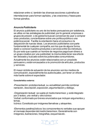 32
relacionan entre sí, también las diversas secciones o párrafos se
interrelacionan para formar capítulos, y las oraciones y frases para
formar párrafos.
Anuncio Publicitario
El anuncio publicitario es uno de los textos persuasivos por exlelencia,
se utiliza en las estrategias de publicidad; por lo general, empresas o
grupos de presión o de gobierno buscan convencerde usar o comprar
unos productos,concientizarse sobre una política pública o una
polémicasocial. Facilita la orientación hacia el consumo o la
adquisición de nuevas ideas. Los anuncios publicitarios son parte
fundamental de cualquier compañía,son los que de alguna forma,
darán a conocernuestros productos o servicios entre los individuos.
Es por esto que cuando un hombre de negocios paga buen dinero a
un grupo creativo por una publicidad, la misma debe tener ese efecto
tan deseado y buscado sobre los potenciales consumidores.
Actualmente los anuncios están relacionados con un propósito
persuasivo y están encauzados a la promociónde artículos, productos
y servicios.
El mayor ámbito de actuación de los anuncios son los medios de
comunicación, especialmente los audiovisuales, por tener un efecto
más fuerte sobre el espectador.
Característica externa:
-Presentación: prototipo textual, su versatilidad permite combinar
narración, descripción,exposición,argumentación y diálogo.
-Organización textual: se sujeta al medio transmisor, y está integrado
por 2 textos, uno verbal y otro icónico
Verbal: conformado porbreves enunciados que incluyen argumentos y
lemas.
Icónico:Constituido por imágenes llamativas y atrayentes.
-Elementos paralingüísticos:los componentesno verbales que apoyan
el mensaje dependendel medio transmisor, Generalmente son
imágenes,ilustraciones, fotografias,esquemasetc.
 