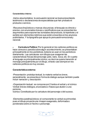33
Característica interna:
-trama argumentativa: la persuasiónracional se logra presentando
testimonio o declaraciones de especialistas que han probado el
producto o servicio.
-Recursos lingüísticos y marcas discursivas: el lenguaje es directo y
preciso,con enunciados breves y significativos que se presentan los
argumentos para exponer las bondades delproducto, la hipérbole y el
epíteto son elementos retóricos que están presentes en los anuncios
publicitarios. Y la tipografía que apoya la persuasiónemocionaly
racional.
 Caricatura Política: Por lo general en los cartones políticos se
hace censura o parodia sobre algún acontecimiento,se presentaban
principalmente en los periódicos,todavía se usan en los periódicos
diariamente. Las caricaturas son dibujos que exageran las
características físicas del personaje:pelo, nariz, boca, etc. En cuanto
al lenguaje es principalmente icónico, es decirse quiere transmitir el
mensaje principalmente por el dibujo, el texto casi siempre en los
cartones políticos es muy escaso.
Característica externa:
-Presentación: prototipo textual, la materia verbal es breve,
generalmente se presenta en forma de dialogo aunque también puede
incluir narración y descripción.
-Organización textual: se compone por2 textos el verbal y el icónico
Verbal: breves diálogos,enunciados o frases que aluden a una
persona.
Icónico:Constituido por la caricatura del personaje o del suceso.
-Elementos paralingüísticos:el componente no verbal es primordial,
pues el dibujo proyecta una imagen exagerada, deformadao
ponderada sobre un hecho o personaje.
 