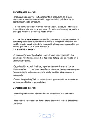 34
Característica interna:
-Trama argumentativa: Particularmente la caricatura no ofrece
argumentos, no obstante, el tejido argumentativo se infiere de la
combinaciónde la caricatura.
-Recursos lingüísticos y marcas discursivas: El léxico, la sintaxis y la
tipografía contribuyen a caricaturizar. Enunciados breves y expresivos,
diálogos incisivos,picantes y hasta crueles.
 Artículo de opinión: seconstituye como un texto persuasivo de
carácter periodístico,que comenta, valora e interpreta un hecho, un
problemao tema a través de la exposiciónde argumentos con los que
influye, persuade o convence al lector.
Característica externa:
-Presentación: prototipo textual, exposición y argumentación. La
distribución de la manera verbal depende delespacio destinado en el
periódico o revista.
-Organización textual: Se integra por un texto verbal en el que se
expone un hecho o suceso,y en el que se presentan argumentos para
fundamentar la opinión personal o postura crítica adoptada por el
enunciador.
-Elementos paralingüísticos:son escasos,pues el efecto persuasivo
se basa en el tejido argumentativo.
Característica interna:
-Trama argumentativa: el contenido se dispone de 3 sucesiones:
Introducción:se expone en forma breve el evento, tema o problemaa
comentar.
 