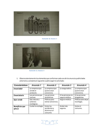 37
Ilustración 10. Anuncio 3
1. Observaatentamente loselementosque conformancadaunode losanunciospublicitarios
anterioresycompletael siguiente cuadrosegúnlosolicitado:
Características Anuncio 1 Anuncio 2 Anuncio 3 Anuncio 4
Enunciador La empresaque
vende el
producto.
La empresaque
quiere crear
conciencia.
La aseguradora. La empresaque
quiere crear
conciencia.
Enunciatario Las personasque
cocinan.
Las personas
alcohólicas.
A laspersonassin
seguromédico.
A laspersonas
drogadictas.
Que vende Gas natural y
sartenes
ecológicas.
Pláticaspara
tomar conciencia.
Seguromédico. Pláticaspara dejar
lasdrogas.
Beneficios que
ofrece
Cuidarla ecología. Evitar los
accidentesy
disminuirel
consumo.
Andarmás
seguros.
Evitar el
consumo.
Ilustración 11. Anuncio 4
 