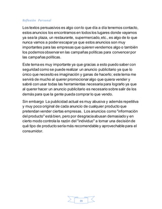 39
Reflexión Personal
Los textos persuasivos es algo con lo que día a día tenemos contacto,
estos anuncios los encontramos en todos los lugares donde vayamos
ya sea la plaza, un restaurante, supermercado,etc., es algo de lo que
nunca vamos a poderescaparya que estos anuncios son muy
importantes para las empresas que quieren vendernos algo o también
los podemosobservaren las campañas políticas para convencerpor
las campañas políticas.
Este tema es muy importante ya que gracias a esto puedo saber con
seguridad como se puede realizar un anuncio publicitario ya que lo
único que necesito es imaginación y ganas de hacerlo; este tema me
servirá de mucho al querer promocionaralgo que quiera vender y
sabré con usar todas las herramientas necesaria para lograrlo ya que
al querer hacer un anuncio publicitario es necesario sobre salir de los
demás para que la gente pueda comprar lo que vendo.
Sin embargo La publicidad actual es muy abusiva y además repetitiva
y muy poco original de cada anuncio de cualquier producto que
pretendan vender ciertas empresas. Los anuncios como "información
del producto" está bien, pero por desgraciaabusan demasiado y en
cierto modo controla la razón del "individuo" a tomar una decisiónde
qué tipo de producto sería más recomendable y aprovechable para el
consumidor.
 