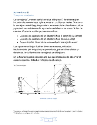 4
Matemáticas II
Triángulos semejantes
La semejanza1
, y en especialla de los triángulos2
, tienen una gran
importancia y numerosas aplicaciones en problemas reales.Gracias a
la semejanza de triángulos pueden calcularse distancias desconocidas
y puntos inaccesibles conla ayuda de medidas conocidas o fáciles de
calcular. Con este auxiliar podremosrealizar:
 Cálculos de la altura de un objeto vertical a partir de su sombra
 Cálculos de la altura de un objeto vertical con un espejo
 Determinar las dimensiones de un objeto semejante a otro
Los siguientes dibujos ilustran diversas maneras, utilizadas
habitualmente por los guías y exploradores,para estimar alturas y
distancias, recurriendo a la semejanza de triángulos.
En la figura de abajo es necesario que la personapueda observar el
extremo superiordel árbol reflejado en el espejo.
Ilustración 1. Con un espejo
1 Semejanza es la transformación deplano obtenida como composición deuna homotecia y una traslación.
2 Triángulo es un polígono de tres lados.
 