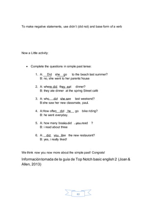 43
To make negative statements, use didn´t (did not) and base form of a verb
Now a Little activity:
 Complete the questions in simple past tense:
1. A: Did she go to the beach last summer?
B: no, she went to her parents´house
2. A: where did they eat dinner?
B: they ate dinner at the spring Street café
3. A: who did she see last weekend?
B:she saw her new classmate, paul.
4. A:How often did he go bike riding?
B: he went everyday.
5. A: how many books did you read ?
B: i read about three
6. A: did you like the new restaurant?
B: yes, i really liked!
We think now you now more about the simple past! Congrats!
Informacióntomada de la guía de Top Notch basic english 2 (Joan &
Allen, 2013)
 