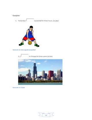44
Complete
1. Yesterday I basketball for three hours. (to play)
Ilustración 12. chico jugando basquetball
2. I in Chicago for three years.(to live)
Ilustración 13. Ciudad
 