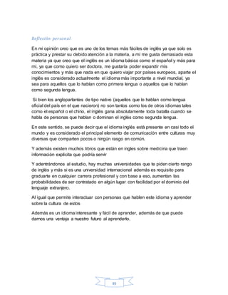 49
Reflexión personal
En mi opinión creo que es uno de los temas más fáciles de inglés ya que solo es
práctica y prestar su debido atención a la materia, a mí me gusta demasiado esta
materia ya que creo que el inglés es un idioma básico como el español y más para
mí, ya que como quiero ser doctora, me gustaría poder expandir mis
conocimientos y más que nada en que quiero viajar por países europeos, aparte el
inglés es considerado actualmente el idioma más importante a nivel mundial, ya
sea para aquellos que lo hablan como primera lengua o aquellos que lo hablan
como segunda lengua.
Si bien los angloparlantes de tipo nativo (aquellos que lo hablan como lengua
oficial del país en el que nacieron) no son tantos como los de otros idiomas tales
como el español o el chino, el inglés gana absolutamente toda batalla cuando se
habla de personas que hablan o dominan el inglés como segunda lengua.
En este sentido, se puede decir que el idioma inglés está presente en casi todo el
mundo y es considerado el principal elemento de comunicación entre culturas muy
diversas que comparten pocos o ningún rasgo en común.
Y además existen muchos libros que están en ingles sobre medicina que traen
información explicita que podría servir
Y adentrándonos al estudio, hay muchas universidades que te piden cierto rango
de inglés y más si es una universidad internacional además es requisito para
graduarte en cualquier carrera profesional y con base a eso, aumentan las
probabilidades de ser contratado en algún lugar con facilidad por el dominio del
lenguaje extranjero.
Al igual que permite interactuar con personas que hablen este idioma y aprender
sobre la cultura de estos
Además es un idioma interesante y fácil de aprender, además de que puede
darnos una ventaja a nuestro futuro al aprenderlo.
 