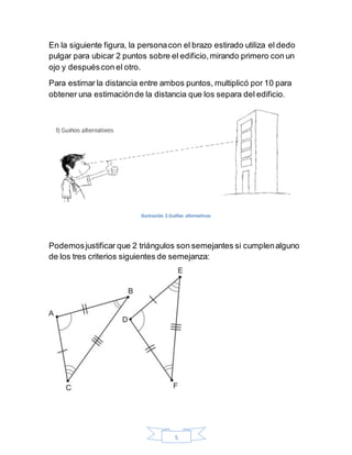5
En la siguiente figura, la personacon el brazo estirado utiliza el dedo
pulgar para ubicar 2 puntos sobre el edificio,mirando primero con un
ojo y despuéscon el otro.
Para estimar la distancia entre ambos puntos, multiplicó por 10 para
obtener una estimaciónde la distancia que los separa del edificio.
Ilustración 2.Guiños alternativos
Podemosjustificar que 2 triángulos son semejantes si cumplenalguno
de los tres criterios siguientes de semejanza:
 