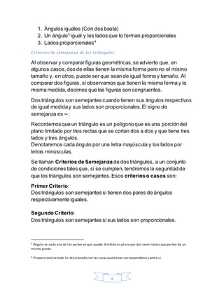 6
1. Ángulos iguales (Con dos basta)
2. Un ángulo3
igual y los lados que lo forman proporcionales
3. Lados proporcionales4
Criterios de semejanza de los triángulos
Al observar y comparar figuras geométricas,se advierte que, en
algunos casos,dos de ellas tienen la misma forma pero no el mismo
tamaño y, en otros, puede ser que sean de igual forma y tamaño. Al
comparar dos figuras, si observamos que tienen la misma forma y la
misma medida, decimos que las figuras son congruentes.
Dos triángulos son semejantes cuando tienen sus ángulos respectivos
de igual mediday sus lados son proporcionales.El signo de
semejanza es ∼:
Recordemosque un triángulo es un polígono que es una porcióndel
plano limitado por tres rectas que se cortan dos a dos y que tiene tres
lados y tres ángulos.
Denotaremos cada ángulo por una letra mayúscula y los lados por
letras minúsculas.
Se llaman Criterios de Semejanza de dos triángulos, a un conjunto
de condiciones tales que, si se cumplen, tendremos la seguridad de
que los triángulos son semejantes.Esos criterioso casos son:
Primer Criterio:
Dos triángulos son semejantes si tienen dos pares de ángulos
respectivamente iguales.
Segundo Criterio:
Dos triángulos son semejantes si sus lados son proporcionales.
3 Ángulo es cada una de las partes en que queda dividido un plano por dos semirrectas que parten de un
mismo punto.
4 Proporcional es todo lo relacionado con lascosasquetienen correspondencia entre sí.
 