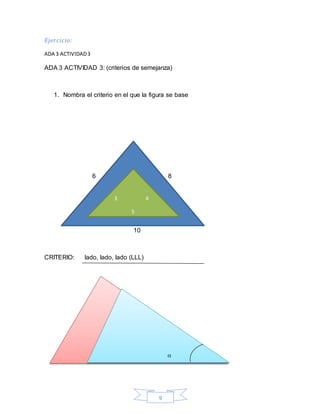 9
Ejercicio:
ADA 3 ACTIVIDAD3
ADA 3 ACTIVIDAD 3: (criterios de semejanza)
1. Nombra el criterio en el que la figura se base
6 8
10
CRITERIO: lado, lado, lado (LLL)
3 4
5




 