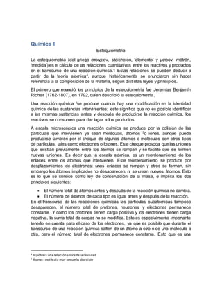 Química II
Estequiometria
La estequiometria (del griego στοιχειον, stoicheion, 'elemento' y μετρον, métrón,
'medida') es el cálculo de las relaciones cuantitativas entre los reactivos y productos
en el transcurso de una reacción química.1 Estas relaciones se pueden deducir a
partir de la teoría atómica4, aunque históricamente se enunciaron sin hacer
referencia a la composición de la materia, según distintas leyes y principios.
El primero que enunció los principios de la estequiometria fue Jeremías Benjamín
Richter (1762-1807), en 1792, quien describió la estequiometria.
Una reacción química iise produce cuando hay una modificación en la identidad
química de las sustancias intervinientes; esto significa que no es posible identificar
a las mismas sustancias antes y después de producirse la reacción química, los
reactivos se consumen para dar lugar a los productos.
A escala microscópica una reacción química se produce por la colisión de las
partículas que intervienen ya sean moléculas, átomos 5o iones, aunque puede
producirse también por el choque de algunos átomos o moléculas con otros tipos
de partículas, tales como electrones o fotones. Este choque provoca que las uniones
que existían previamente entre los átomos se rompan y se facilite que se formen
nuevas uniones. Es decir que, a escala atómica, es un reordenamiento de los
enlaces entre los átomos que intervienen. Este reordenamiento se produce por
desplazamientos de electrones: unos enlaces se rompen y otros se forman, sin
embargo los átomos implicados no desaparecen, ni se crean nuevos átomos. Esto
es lo que se conoce como ley de conservación de la masa, e implica los dos
principios siguientes:
 El número total de átomos antes y después de la reacción química no cambia.
 El número de átomos de cada tipo es igual antes y después de la reacción.
En el transcurso de las reacciones químicas las partículas subatómicas tampoco
desaparecen, el número total de protones, neutrones y electrones permanece
constante. Y como los protones tienen carga positiva y los electrones tienen carga
negativa, la suma total de cargas no se modifica. Esto es especialmente importante
tenerlo en cuenta para el caso de los electrones, ya que es posible que durante el
transcurso de una reacción química salten de un átomo a otro o de una molécula a
otra, pero el número total de electrones permanece constante. Esto que es una
4 Hipótesis una relación sobredela realidad
5 Átomo: molécula muy pequeño divisible
 
