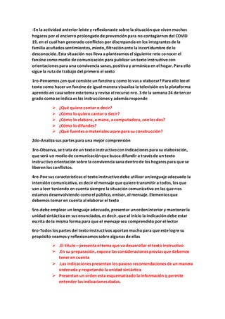 -En la actividad anterior leíste y reflexionaste sobre la situación que viven muchos
hogares por el encierro prolongadode prevención para no contagiarnos del COVID
19, en el cual han generado conflictos por discrepancia en los integrantes de la
familia acuñados sentimientos, miedo, filtración ente la incertidumbre de lo
desconocido. Esta situación nos lleva a plantearnos el siguiente reto conocer el
fanzine como medio de comunicación para publicar un textoinstructivocon
orientaciones para una convivencia sanas, positiva y armónica en el hogar. Para ello
sigue la ruta de trabajo del primero el sexto
1ro-Pensemos ¿en qué consiste un fanzine y como lo vas a elaborar? Para ello lee el
texto como hacer un fanzine de igual manera visualiza la televisión en la plataforma
aprendo en casa sobre este tema y revisa el recurso nro. 3 de la semana 24 de tercer
grado como se indica es las instrucciones y además responde
 ¿Qué quiere contar o decir?
 ¿Cómo lo quiero cantar o decir?
 ¿Cómo lo elaboro, a mano, a computadora, con los dos?
 ¿Cómo lo difundes?
 ¿Qué fuentes o materiales usare para su construcción?
2do-Analiza sus partes para una mejor comprensión
3ro-Observa, se trata de un texto instructivocon indicaciones para su elaboración,
que será un medio de comunicación que busca difundir a través de un texto
instructivo orientación sobre la convivencia sana dentrode los hogares para que se
liberen los conflictos.
4ro-Poe sus características el texto instructivodebe utilizar un lenguaje adecuado la
intensión comunicativa, es decir el mensaje que quiere transmitir a todos, los que
van a leer teniendo en cuenta siempre la situación comunicativa en las que nos
estamos desenvolviendo comoel público, emisor, el mensaje. Elementos que
debemos tomar en cuenta al elaborar el texto
5ro-debe emplear un lenguaje adecuado, presentar un orden interior y mantenerla
unidad sintáctica en sus enunciados, es decir, que al inicio la indicación debe estar
escrita de la misma forma para que el mensaje sea comprendido por el lector
6ro-Todos los partes del texto instructivos aportan muchopara que este logre su
propósito veamos y reflexionamos sobre algunas de ellas
 .El título – presenta el tema que va desarrollar el texto instructivo
 .En su preparación, expone las consideraciones previas que debemos
tener en cuenta
 .Las indicaciones presentan los pasoso recomendaciones de un manera
ordenada y respetando la unidad sintáctica
 Presentan un orden esta esquematizado la información q permite
entender las indicaciones dadas.
 