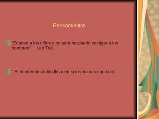 Pensamientos “ Educad a los niños y no será necesario castigar a los hombres”  Lao Tsé.  “  El hombre instruido lleva en si mismo sus riquezas”. 
