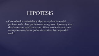  Con todos los materiales y algunas explicaciones del
profesor en la clase pudimos sacar algunas hipótesis y una
de ellas es que tendremos que utilizar sustancias un poco
raras pero con ellas se podrá determinar las cargas del
suelo
HIPOTESIS
 