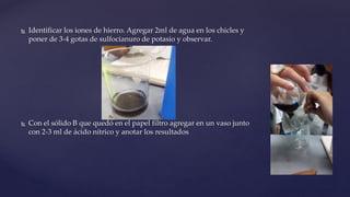  Identificar los iones de hierro. Agregar 2ml de agua en los chicles y
poner de 3-4 gotas de sulfocianuro de potasio y observar.
 Con el sólido B que quedó en el papel filtro agregar en un vaso junto
con 2-3 ml de ácido nítrico y anotar los resultados
 