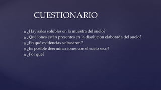  ¿Hay sales solubles en la muestra del suelo?
 ¿Qué iones están presentes en la disolución elaborada del suelo?
 ¿En qué evidencias se basaron?
 ¿Es posible deerminar iones con el suelo seco?
 ¿Por qué?
CUESTIONARIO
 