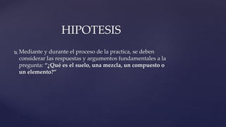  Mediante y durante el proceso de la practica, se deben
considerar las respuestas y argumentos fundamentales a la
pregunta: “¿Qué es el suelo, una mezcla, un compuesto o
un elemento?”
HIPOTESIS
 